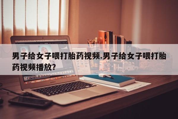 打胎药购买微信保密发货1-2天直邮到家男子给女子喂打胎药视频.男子给女子喂打胎药视频播放？