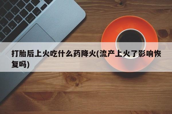 打胎药购买微信保密发货1-2天直邮到家打胎后上火吃什么药降火(流产上火了影响恢复吗)