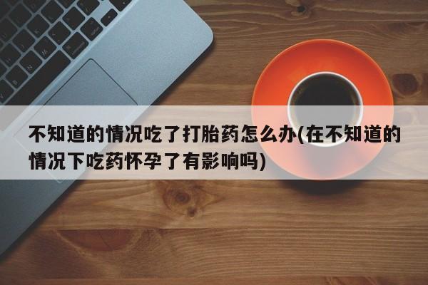 打胎药购买微信保密发货1-2天直邮到家不知道的情况吃了打胎药怎么办(在不知道的情况下吃药怀孕了有影响吗)