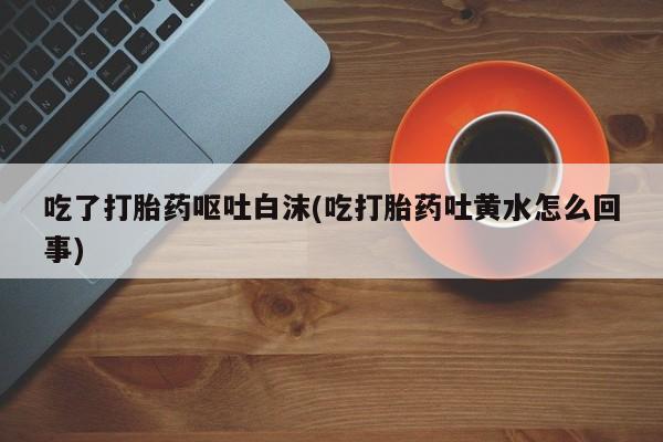 打胎药购买微信保密发货1-2天直邮到家吃了打胎药呕吐白沫(吃打胎药吐黄水怎么回事)