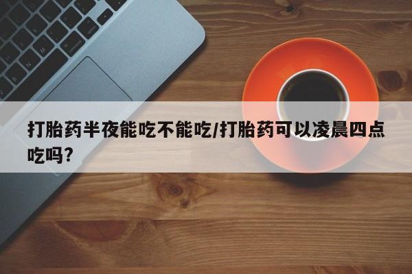 打胎药购买微信保密发货1-2天直邮到家打胎药半夜能吃不能吃/打胎药可以凌晨四点吃吗?