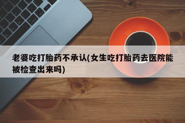 打胎药购买微信保密发货1-2天直邮到家老婆吃打胎药不承认(女生吃打胎药去医院能被检查出来吗)