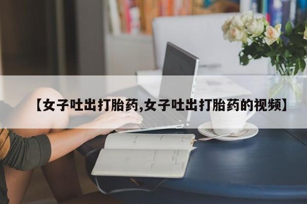 打胎药购买微信保密发货1-2天直邮到家【女子吐出打胎药,女子吐出打胎药的视频】