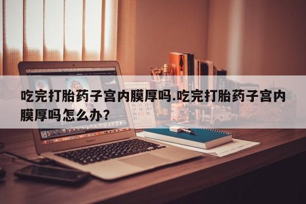 打胎药购买微信保密发货1-2天直邮到家吃完打胎药子宫内膜厚吗.吃完打胎药子宫内膜厚吗怎么办？