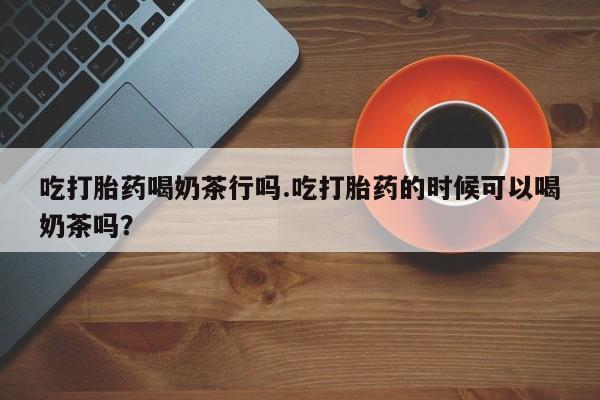 打胎药购买微信保密发货1-2天直邮到家吃打胎药喝奶茶行吗.吃打胎药的时候可以喝奶茶吗？