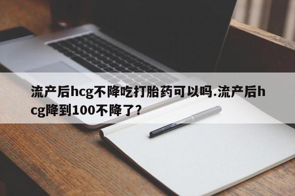 打胎药购买微信保密发货1-2天直邮到家流产后hcg不降吃打胎药可以吗.流产后hcg降到100不降了?