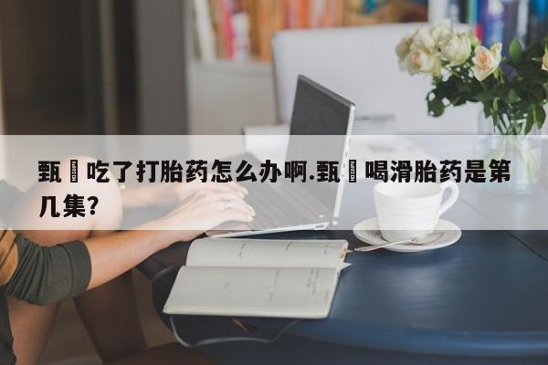 打胎药购买微信保密发货1-2天直邮到家甄嬛吃了打胎药怎么办啊.甄嬛喝滑胎药是第几集？