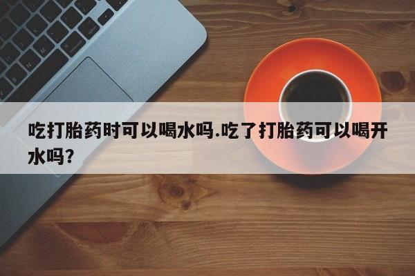 打胎药购买微信保密发货1-2天直邮到家吃打胎药时可以喝水吗.吃了打胎药可以喝开水吗？