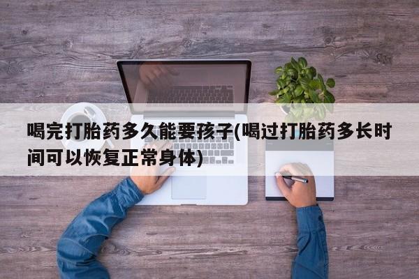 打胎药购买微信保密发货1-2天直邮到家喝完打胎药多久能要孩子(喝过打胎药多长时间可以恢复正常身体)