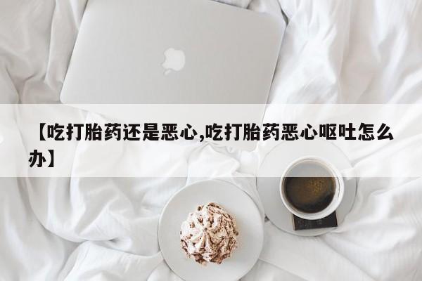 打胎药购买微信保密发货1-2天直邮到家【吃打胎药还是恶心,吃打胎药恶心呕吐怎么办】
