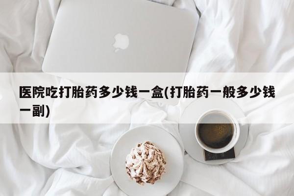 打胎药购买微信保密发货1-2天直邮到家医院吃打胎药多少钱一盒(打胎药一般多少钱一副)