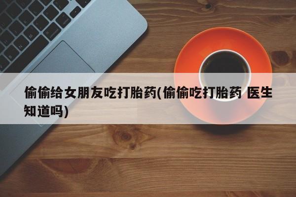 打胎药购买微信保密发货1-2天直邮到家偷偷给女朋友吃打胎药(偷偷吃打胎药 医生知道吗)